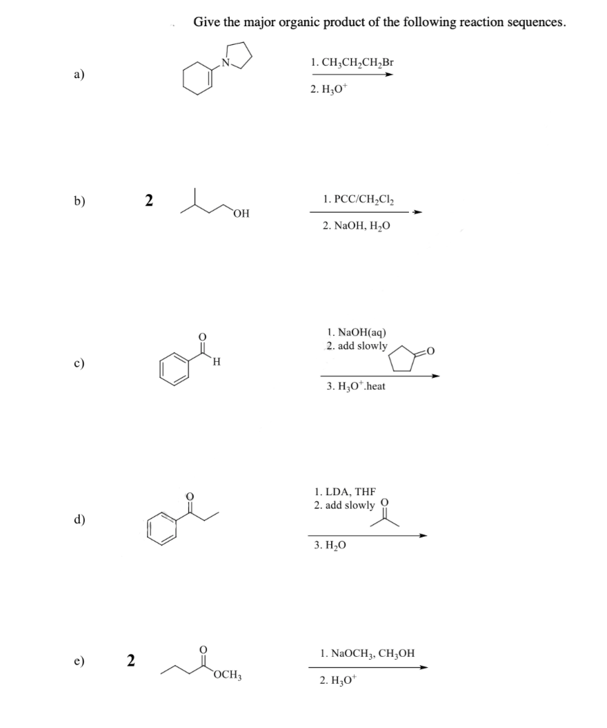 a)
b)
c)
d)
e)
2
2
Give the major organic product of the following reaction sequences.
oi
OH
OCH3
1. CH3CH₂CH₂Br
2. H₂O*
1. PCC/CH₂Cl₂
2. NaOH, H₂O
1. NaOH(aq)
2. add slowly
3. H₂O*.heat
1. LDA, THF
2. add slowly
3. H₂O
1. NaOCH3, CH3OH
2. H₂O*