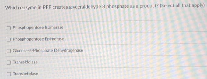 Which enzyme in PPP creates glyceraldehyde 3 phosphate as a product? (Select all that apply)
Phosphopentose Isomerase
Phosphopentose Epimerase
Glucose-6-Phosphate Dehydrogenase
Transaldolase
Transketolase