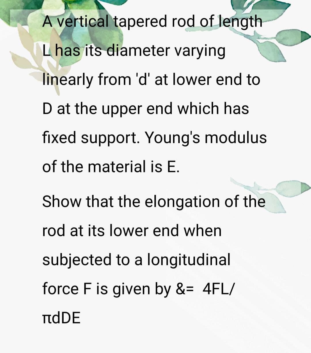 A vertical tapered rod of length
L has its diameter varying
linearly from 'd' at lower end to
D at the upper end which has
fixed support. Young's modulus
of the material is E.
Show that the elongation of the
rod at its lower end when
subjected to a longitudinal
force F is given by &= 4FL/
πdDE
