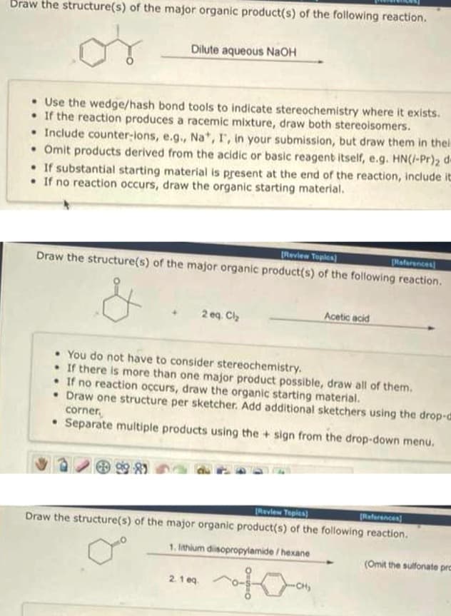 Draw the structure(s) of the major organic product(s) of the following reaction.
or
Dilute aqueous NaOH
• Use the wedge/hash bond tools to indicate stereochemistry where it exists.
. If the reaction produces a racemic mixture, draw both stereoisomers.
• Include counter-ions, e.g., Na*, I, in your submission, but draw them in their
• Omit products derived from the acidic or basic reagent itself, e.g. HN(/-Pr)2 de
If substantial starting material is present at the end of the reaction, include it
If no reaction occurs, draw the organic starting material.
[Review Topics)
References
Draw the structure(s) of the major organic product(s) of the following reaction.
2 eq. Cl₂
You do not have to consider stereochemistry.
If there is more than one major product possible, draw all of them.
• If no reaction occurs, draw the organic starting material.
• Draw one structure per sketcher. Add additional sketchers using the drop-d
corner,
• Separate multiple products using the+sign from the drop-down menu.
2.1 eq.
Acetic acid
[Review Topics)
(References)
Draw the structure(s) of the major organic product(s) of the following reaction.
1. lithium disopropylamide/hexane
-CH₂
(Omit the sulfonate pre