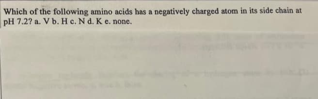 Which of the following amino acids has a negatively charged atom in its side chain at
pH 7.2? a. V b. H c. N d. K e. none.