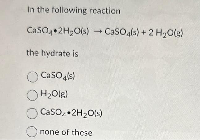 In the following reaction
CaSO4 2H₂O(s)→ CaSO4(s) + 2 H₂O(g)
the hydrate is
CaSO4(s)
OH₂O(g)
CaSO4 2H₂O(s)
Onone of these