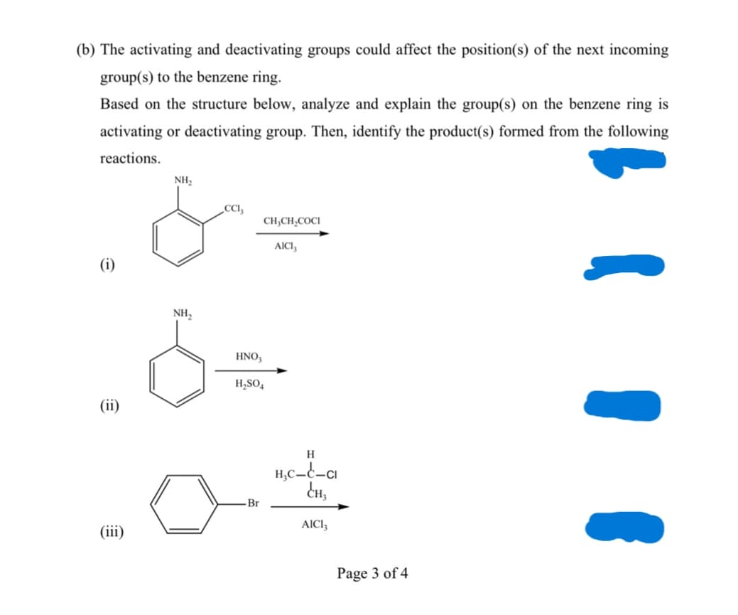 (b) The activating and deactivating groups could affect the position(s) of the next incoming
group(s) to the benzene ring.
Based on the structure below, analyze and explain the group(s) on the benzene ring is
activating or deactivating group. Then, identify the product(s) formed from the following
reactions.
NH,
CC,
CH;CH,COCI
AICI,
(i)
NH,
HNO,
H,SO,
(ii)
H
Br
AICI,
(iii)
Page 3 of 4
