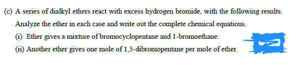(c) A series of dialkyl ethers react with excess hydrogen bromide, with the following results.
Analyze the ether in each case and write out the complete chemical equations.
(1) Ether gives a mixture of bromocyclopentane and 1-bromoethane.
(ii) Another ether gives one mole of 1,5-dibromopentane per mole of ether.

