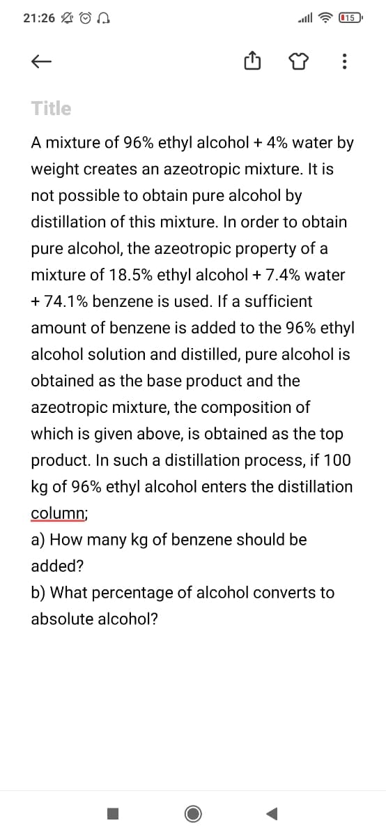 21:26 A O
all ? 15
Title
A mixture of 96% ethyl alcohol + 4% water by
weight creates an azeotropic mixture. It is
not possible to obtain pure alcohol by
distillation of this mixture. In order to obtain
pure alcohol, the azeotropic property of a
mixture of 18.5% ethyl alcohol + 7.4% water
+ 74.1% benzene is used. If a sufficient
amount of benzene is added to the 96% ethyl
alcohol solution and distilled, pure alcohol is
obtained as the base product and the
azeotropic mixture, the composition of
which is given above, is obtained as the top
product. In such a distillation process, if 100
kg of 96% ethyl alcohol enters the distillation
column;
a) How many kg of benzene should be
added?
b) What percentage of alcohol converts to
absolute alcohol?
