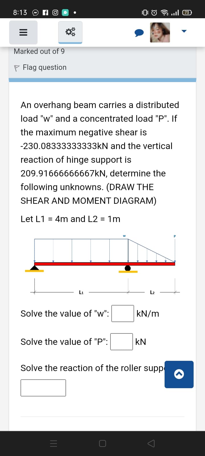8:13 O A O
0: © l 73
Marked out of 9
P Flag question
An overhang beam carries a distributed
load "w" and a concentrated load "P". If
the maximum negative shear is
-230.08333333333KN and the vertical
reaction of hinge support is
209.91666666667KN, determine the
following unknowns. (DRAW THE
SHEAR AND MOMENT DIAGRAM)
Let L1 = 4m and L2 = 1m
%3D
w
L1
L2
Solve the value of "w":
kN/m
Solve the value of "P":
kN
Solve the reaction of the roller supp
