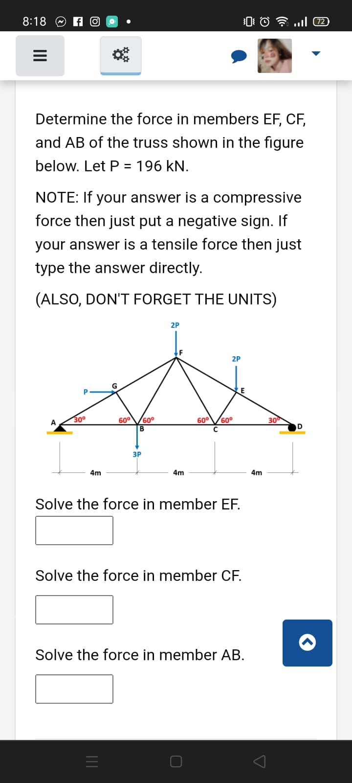 8:18 O A O
Determine the force in members EF, CF,
and AB of the truss shown in the figure
below. Let P = 196 kN.
NOTE: If your answer is a compressive
force then just put a negative sign. If
your answer is a tensile force then just
type the answer directly.
(ALSO, DON'T FORGET THE UNITS)
2P
2P
30°
60°
60°
В
60°V60°
A
30
ЗР
4m
4m
4m
Solve the force in member EF.
Solve the force in member CF.
Solve the force in member AB.

