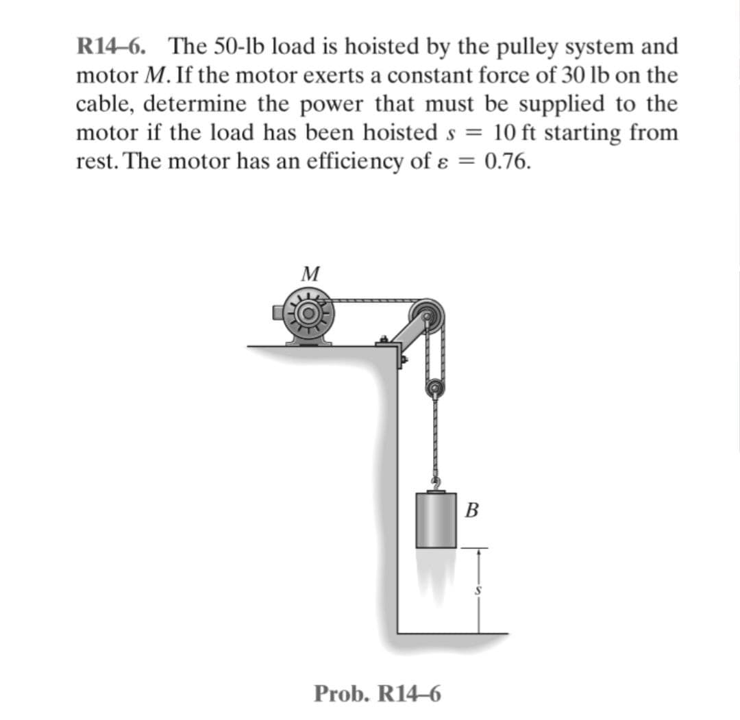 R14-6. The 50-lb load is hoisted by the pulley system and
motor M. If the motor exerts a constant force of 30 lb on the
cable, determine the power that must be supplied to the
motor if the load has been hoisted s = 10 ft starting from
rest. The motor has an efficiency of e ε = 0.76.
M
Prob. R14-6
B