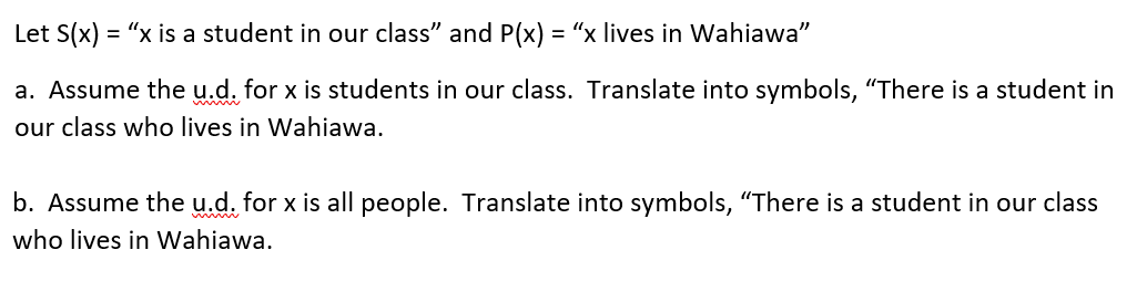 Let S(x) = "x is a student in our class” and P(x) = "x lives in Wahiawa"
a. Assume the u.d. for x is students in our class. Translate into symbols, "There is a student in
our class who lives in Wahiawa.
b. Assume the u.d. for x is all people. Translate into symbols, "There is a student in our class
who lives in Wahiawa.