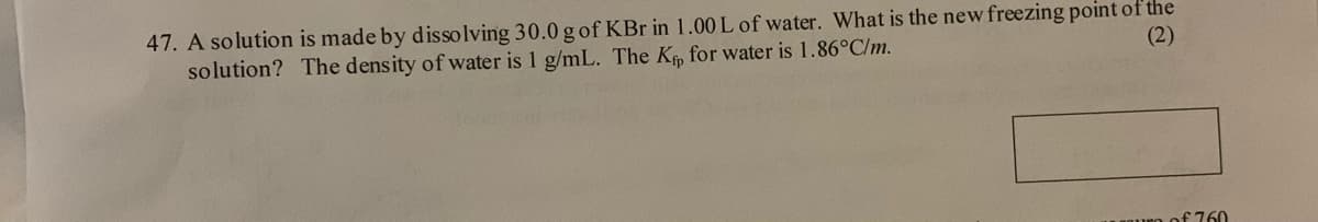 47. A solution is made by dissolving 30.0 g of KBr in 1.00 L of water. What is the new freezing point of the
solution? The density of water is 1 g/mL. The K for water is 1.86°C/m.
(2)
f760
