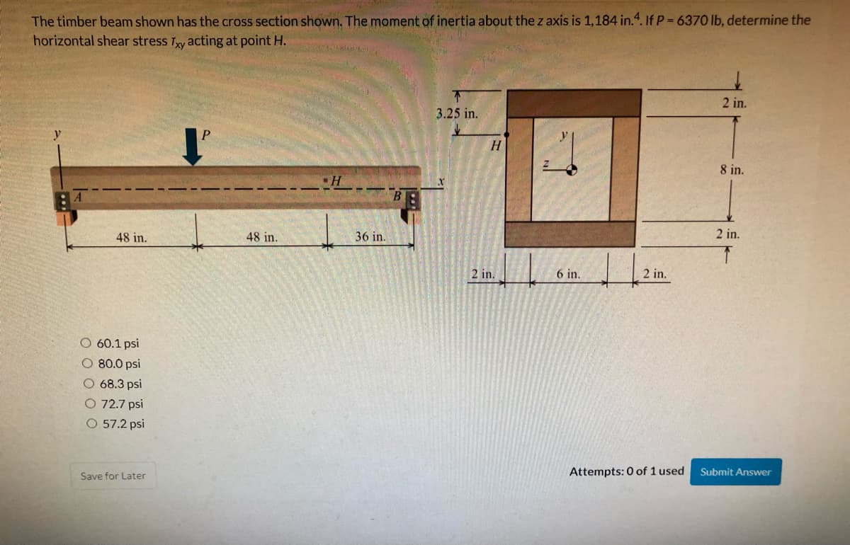 The timber beam shown has the cross section shown. The moment of inertia about the z axis is 1,184 in.“. If P = 6370 lb, determine the
horizontal shear stress Ty acting at point H.
2 in.
3.25 in.
8 in.
48 in.
48 in.
36 in.
2 in.
2 in.
6 in.
2 in.
60.1 psi
O 80.0 psi
O 68.3 psi
O 72.7 psi
O 57.2 psi
Save for Later
Attempts: 0 of 1 used
Submit Answer
