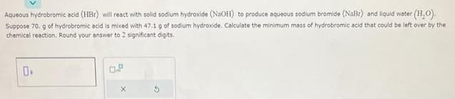 Aqueous hydrobromic acid (HBr) will react with solid sodium hydroxide (NaOH) to produce aqueous sodium bromide (NaBr) and liquid water (H₂O).
Suppose 70. g of hydrobromic acid is mixed with 47.1 g of sodium hydroxide. Calculate the minimum mass of hydrobromic acid that could be left over by the
chemical reaction. Round your answer to 2 significant digits.
0.
0.P
X
2