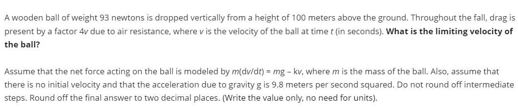 A wooden ball of weight 93 newtons is dropped vertically from a height of 100 meters above the ground. Throughout the fall, drag is
present by a factor 4v due to air resistance, where v is the velocity of the ball at time t (in seconds). What is the limiting velocity of
the ball?
Assume that the net force acting on the ball is modeled by m(dv/dt) = mg - kv, where m is the mass of the ball. Also, assume that
there is no initial velocity and that the acceleration due to gravity g is 9.8 meters per second squared. Do not round off intermediate
steps. Round off the final answer to two decimal places. (Write the value only, no need for units).