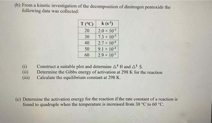 (b) From a kinetic investigation of the decomposition of dinitrogen pentoxide the
following data was collected:
(ii)
(iii)
T (°C)
20
30
40
50
60
k (sl)
2.0 × 10-5
7.3 x 10-5
2.7 x 104
9.1 x 104
2.9 × 10-³
Construct a suitable plot and determine A* H and A* S.
Determine the Gibbs energy of activation at 298 K for the reaction
Calculate the equilibrium constant at 298 K.
(c) Determine the activation energy for the reaction if the rate constant of a reaction is
found to quadruple when the temperature is increased from 30 °C to 60 °C.