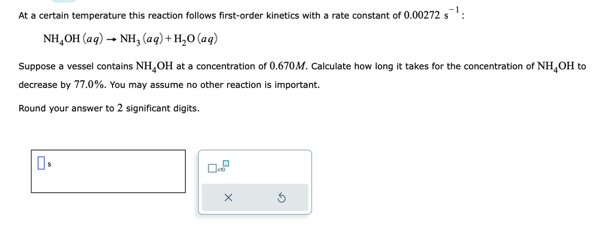 - 1
At a certain temperature this reaction follows first-order kinetics with a rate constant of 0.00272 s
NH4OH(aq) → NH3 (aq) + H₂O (aq)
Suppose a vessel contains NH4OH at a concentration of 0.670M. Calculate how long it takes for the concentration of NH4OH to
decrease by 77.0%. You may assume no other reaction is important.
Round your answer to 2 significant digits.
S
□x10
X
Ś