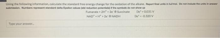 Using the following information, calculate the standard free energy change for the oxidation of the alkane. Report final units in kJ/mol. Do not include the units in answer
submission. Numbers represent standard delta Epsilon values (std reduction potentials) if the symbols do not show up
Fumarate + 2H+2e @ Succinate
De-0.031 V
De--0.320 V
NAD H 2e @NADH
Type your answer....