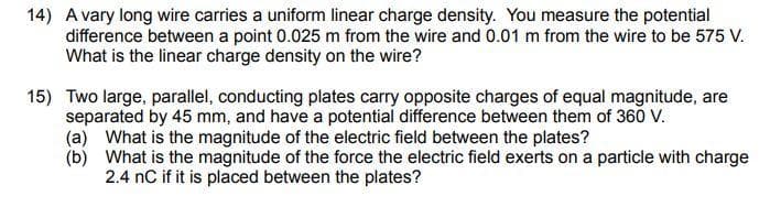14) A vary long wire carries a uniform linear charge density. You measure the potential
difference between a point 0.025 m from the wire and 0.01 m from the wire to be 575 V.
What is the linear charge density on the wire?
15) Two large, parallel, conducting plates carry opposite charges of equal magnitude, are
separated by 45 mm, and have a potential difference between them of 360 V.
(a) What is the magnitude of the electric field between the plates?
(b)
What is the magnitude of the force the electric field exerts on a particle with charge
2.4 nC if it is placed between the plates?
