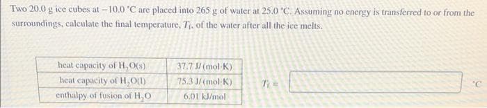 Two 20.0 g ice cubes at -10.0 °C are placed into 265 g of water at 25.0 °C. Assuming no energy is transferred to or from the
surroundings, calculate the final temperature. T₁, of the water after all the ice melts.
heat capacity of H₂O(s)
heat capacity of H₂O(1)
enthalpy of fusion of H₂O
37.7 J/(mol-K)
75.3 J/(mol-K)
6.01 kJ/mol