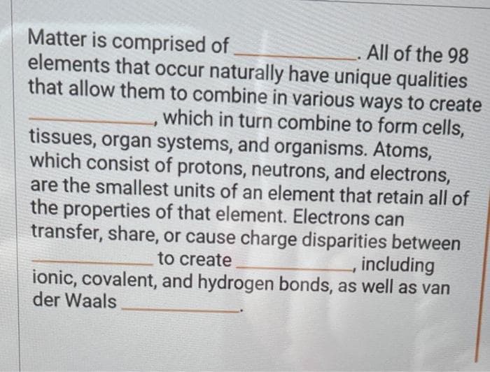 Matter is comprised of
All of the 98
elements that occur naturally have unique qualities
that allow them to combine in various ways to create
which in turn combine to form cells,
tissues, organ systems, and organisms. Atoms,
which consist of protons, neutrons, and electrons,
are the smallest units of an element that retain all of
the properties of that element. Electrons can
transfer, share, or cause charge disparities between
, including
to create
ionic, covalent, and hydrogen bonds, as well as van
der Waals