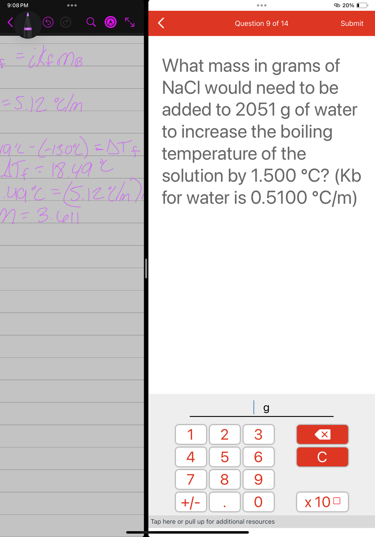 9:08 PM
☹
& = ikf MB²
= 5.12 °C/m
19²2- (-130%) = AT £
1Jf=18492
ug°c = (5.12 L/m)
n = 3.611
●●●
25
Question 9 of 14
| g
1
3
4
6
7
9
+/-
0
Tap here or pull up for additional resources
8
What mass in grams of
NaCl would need to be
added to 2051 g of water
to increase the boiling
temperature of the
solution by 1.500 °C? (Kb
for water is 0.5100 °C/m)
X
C
20% 0
Submit
x 100