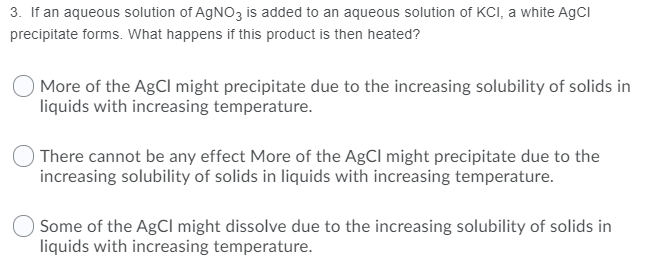 3. If an aqueous solution of AGNO3 is added to an aqueous solution of KCI, a white AgCI
precipitate forms. What happens if this product is then heated?
More of the AgCl might precipitate due to the increasing solubility of solids in
liquids with increasing temperature.
There cannot be any effect More of the AgCl might precipitate due to the
increasing solubility of solids in liquids with increasing temperature.
Some of the AgCl might dissolve due to the increasing solubility of solids in
liquids with increasing temperature.
