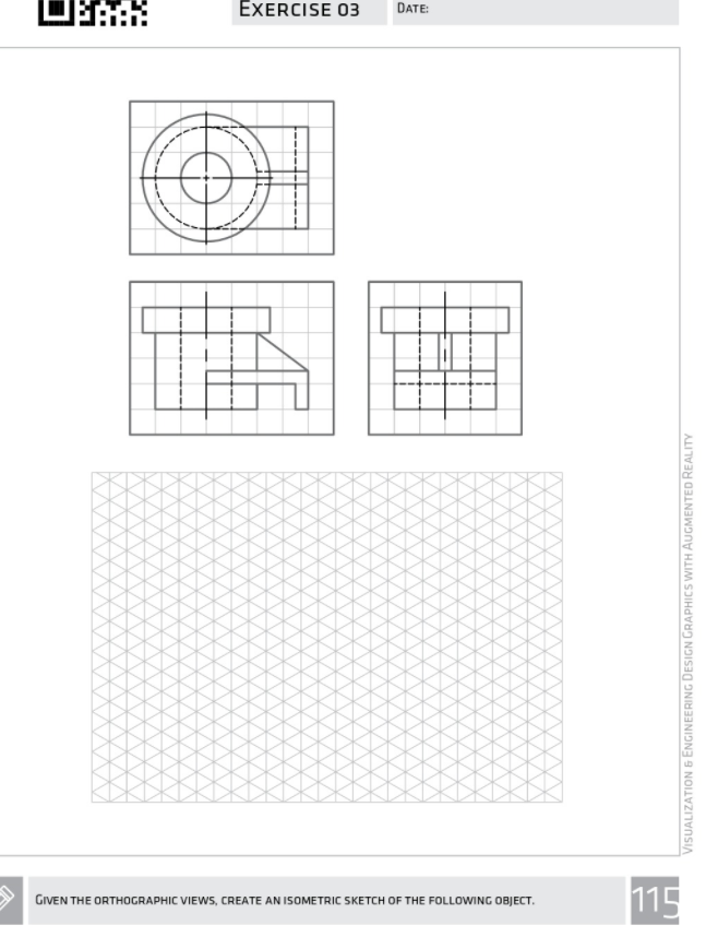 EXERCISE 03
DATE:
115
GIVEN THE ORTHOGRAPHIC VIEWWS, CREATE AN ISOMETRIC SKETCH OF THE FOLLOWING OBJECT.
VISUALIZATION 6 ENGINEERING DESIGN GRAPHICS WITH AUGMENTED REALITY
