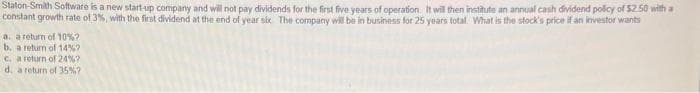 Staton-Smith Software is a new start-up company and will not pay dividends for the first five years of operation. It will then institute an annual cash dividend policy of $2.50 with a
constant growth rate of 3%, with the first dividend at the end of year six. The company will be in business for 25 years total. What is the stock's price if an investor wants
a. a return of 10%?
b. a return of 14% ?
c.
a return of 24%?
d. a return of 35% ?