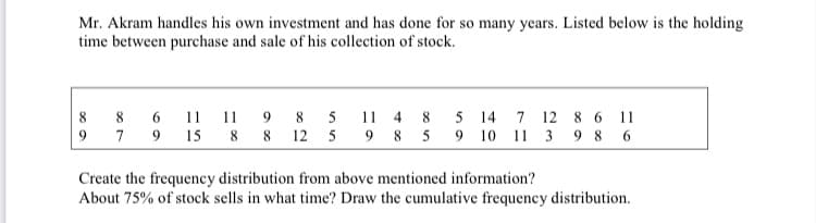 Mr. Akram handles his own investment and has done for so many years. Listed below is the holding
time between purchase and sale of his collection of stock.
11 11
9 15
8 8 12 5 9 8 5
5 14
9 10 11 3 9 8 6
8
9.
5
11
4
8
12 8 6
11
9
7
Create the frequency distribution from above mentioned information?
About 75% of stock sells in what time? Draw the cumulative frequency distribution.
