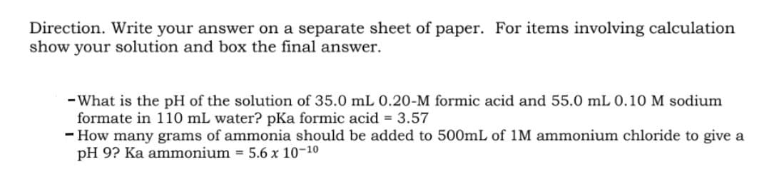 Direction. Write your answer on a separate sheet of paper. For items involving calculation
show your solution and box the final answer.
- What is the pH of the solution of 35.0 mL 0.20-M formic acid and 55.0 mL 0.10 M sodium
formate in 110 mL water? pKa formic acid = 3.57
- How many grams of ammonia should be added to 500mL of 1M ammonium chloride to give a
pH 9? Ka ammonium = 5.6 x 10-10