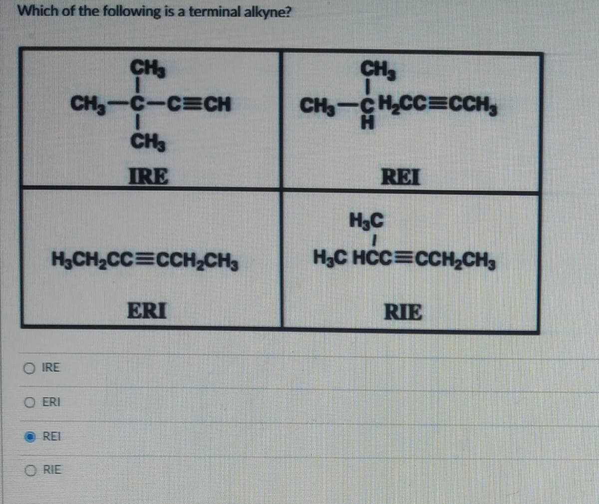 Which of the following is a terminal alkyne?
H₂CH₂CC=CCH₂CH3
IRE
ERI
REI
CH3
CH₂-C-C=CH
I
CH3
IRE
ORIE
ERI
CH₂
CH₂-CH₂CC=CCH
REI
H₂C
H₂C HCC=CCH₂CH3
RIE