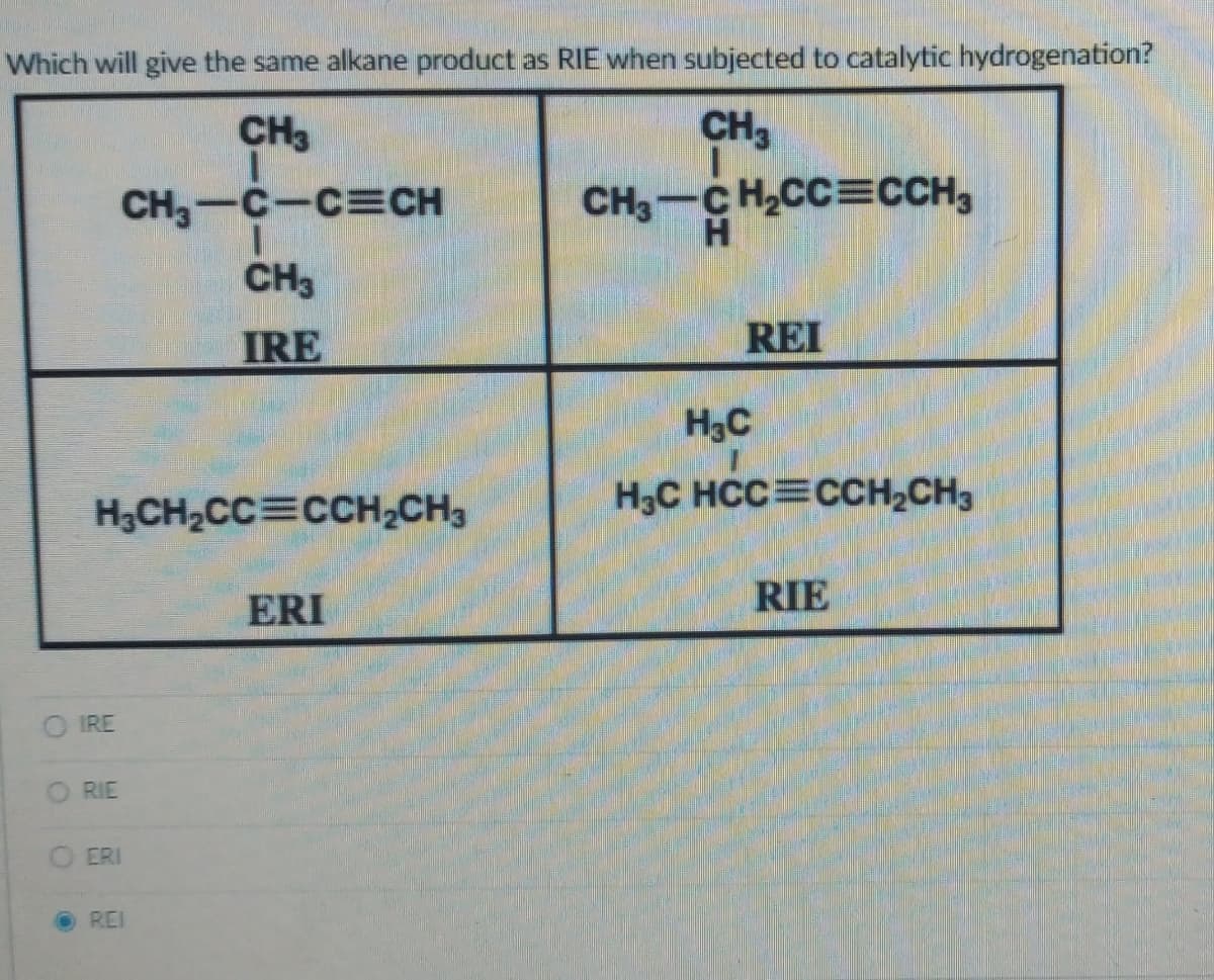 Which will give the same alkane product as RIE when subjected to catalytic hydrogenation?
CH3
CH3
CH₂-C-CECH
H₂CH₂CC CCH₂CH3
IRE
RIE
ERI
CH3
IRE
ⒸREI
ERI
CH3 CH₂CC=CCH3
H
REI
H₂C
H3C HCC CCH₂CH3
RIE