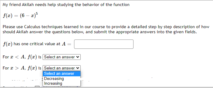 My friend Akilah needs help studying the behavior of the function
f(x) = (6x)5
Please use Calculus techniques learned in our course to provide a detailed step by step description of how
should Akilah answer the questions below, and submit the appropriate answers into the given fields.
f(x) has one critical value at A =
For x < A, f(x) is [Select an answer
For x > A, f(x) is
Select an answer
Select an answer
Decreasing
Increasing