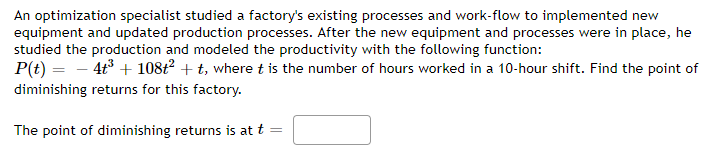 An optimization specialist studied a factory's existing processes and work-flow to implemented new
equipment and updated production processes. After the new equipment and processes were in place, he
studied the production and modeled the productivity with the following function:
P(t) = − 4t³ + 108t² + t, where t is the number of hours worked in a 10-hour shift. Find the point of
diminishing returns for this factory.
The point of diminishing returns is at t
=