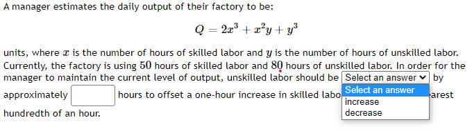 A manager estimates the daily output of their factory to be:
Q = 2x³ + x²y+y³
units, where is the number of hours of skilled labor and y is the number of hours of unskilled labor.
Currently, the factory is using 50 hours of skilled labor and 80 hours of unskilled labor. In order for the
manager to maintain the current level of output, unskilled labor should be Select an answer by
Select an answer
increase
decrease
hours to offset a one-hour increase in skilled labo
arest
approximately
hundredth of an hour.