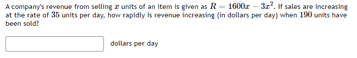 A company's revenue from selling units of an item is given as R = 1600x − 3x². If sales are increasing
at the rate of 35 units per day, how rapidly is revenue increasing (in dollars per day) when 190 units have
been sold?
dollars per day