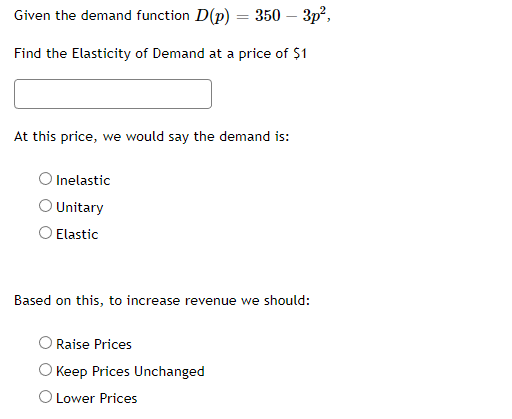Given the demand function D(p) = 350 – 3p²,
-
Find the Elasticity of Demand at a price of $1
At this price, we would say the demand is:
O Inelastic
O Unitary
Elastic
Based on this, to increase revenue we should:
Raise Prices
O Keep Prices Unchanged
O Lower Prices