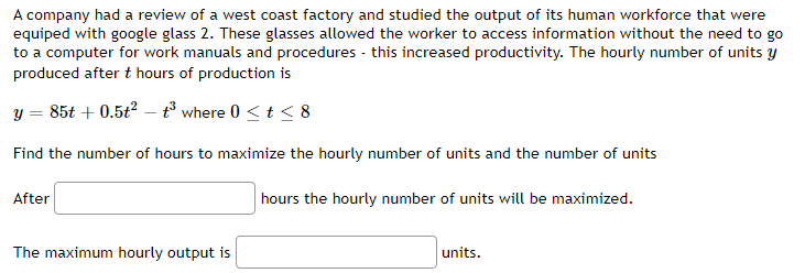 A company had a review of a west coast factory and studied the output of its human workforce that were
equiped with google glass 2. These glasses allowed the worker to access information without the need to go
to a computer for work manuals and procedures - this increased productivity. The hourly number of units y
produced after t hours of production is
y = 85t +0.5t²t³ where 0 < t < 8
Find the number of hours to maximize the hourly number of units and the number of units
After
The maximum hourly output is
hours the hourly number of units will be maximized.
units.