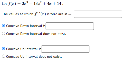 Let f(x) = 2x³ - 18x² + 4x + 14.
The values at which f''(x) is zero are x =
O Concave Down interval is
O Concave Down interval does not exist.
Concave Up interval is
O Concave Up interval does not exist.