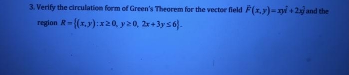 3. Verify the circulation form of Green's Theorem for the vector field F(x,y)=xyi +2y and the
region R= {(x,y):x20, y20, 2r+3ys6}.
%3D

