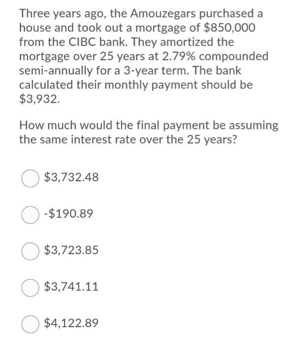Three years ago, the Amouzegars purchased a
house and took out a mortgage of $850,00O
from the CIBC bank. They amortized the
mortgage over 25 years at 2.79% compounded
semi-annually for a 3-year term. The bank
calculated their monthly payment should be
$3,932.
How much would the final payment be assuming
the same interest rate over the 25 years?
$3,732.48
O-$190.89
O $3,723.85
$3,741.11
O $4,122.89
