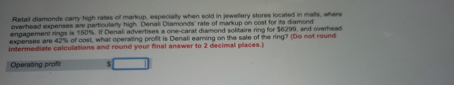 Retail diamonds carry high rates of markup, especially when sold in jewellery stores located in malls, where
overhead expenses are particularly high. Denali Diamonds' rate of markup on cost for its diamond
engagement rings is 150%. If Denali advertises a one-carat diamond solitaire ring for $6299, and overhead
expenses are 42% of cost, what operating profit is Denali earning on the sale of the ring? (Do not round
intermediate calculations and round your final answer to 2 decimal places.)
Operating profit
%24
