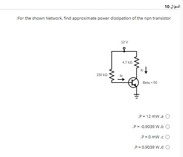 :For the shown Network, find approximate power dissipation of the npn transistor
150 ΚΩ
12 V
lb
4.7 ΚΩ
Ic↓
Beta = 50
السؤال 10
.P = 12 mW.a O
.P = -0.9039 W.b
.P = 0 mW.CO
.P = 0.9039 W.d O
