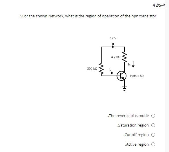 :?For the shown Network, what is the region of operation of the npn transistor
300 ΚΩ
12 V
4.7 ΚΩ
Ic.
Beta = 50
السؤال 4
.The reverse bias mode
Saturation region O
.Cut-off region O
.Active region O