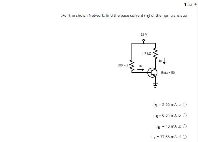 :For the shown Network, find the base current (Ig) of the npn transistor
300 ΚΩ
12 V
4.7 ΚΩ
Ic
.IB
السؤال 1
Beta = 50
IB
.IB = 0.04 mA.b O
IB = 40 mA .co
= 37.66 mA.d O
= 2.55 mA.a O