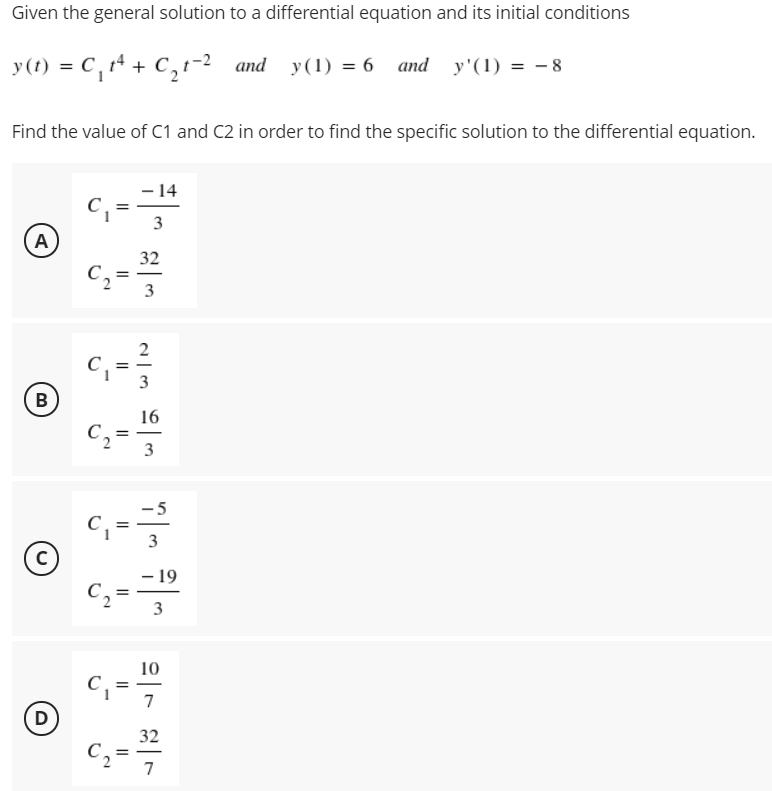 Given the general solution to a differential equation and its initial conditions
y(t) = C,14 + C,-2 and y(1) = 6 and y'(1) = - 8
Find the value of C1 and C2 in order to find the specific solution to the differential equation.
- 14
=
3
A
32
C, =
2
B
16
C,
5
3
- 19
C,
3
10
C,
7
D
32
%3D
7
3.
3.
