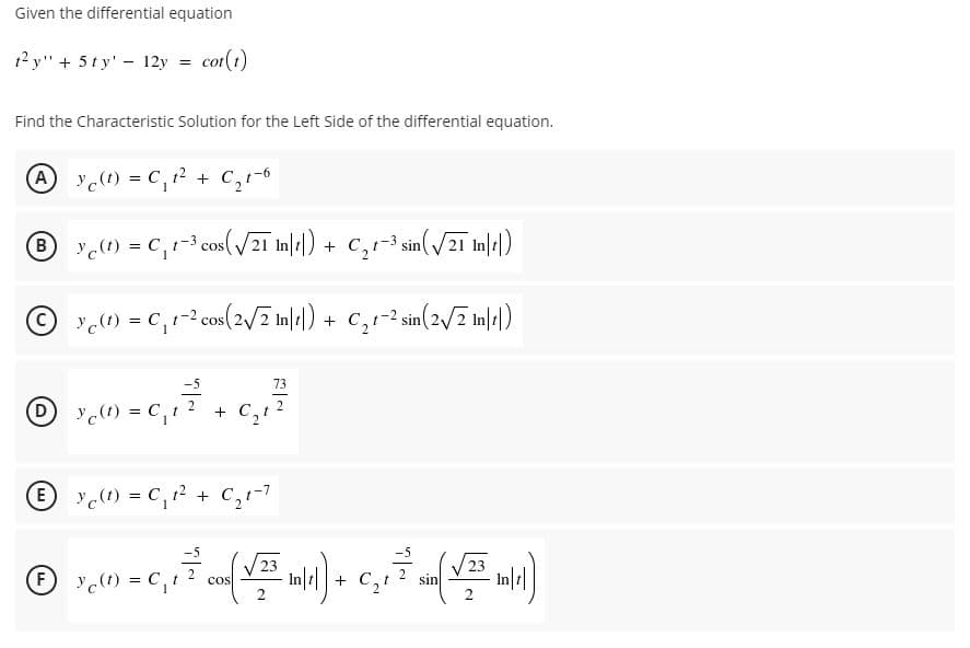 Given the differential equation
t? y" + 5ty' - 12y = cot(t)
Find the Characteristic Solution for the Left Side of the differential equation.
A Y(1) = C,12 + C,1-6
y(1) = c,1-3 cos( /2ī In|4|) + C,r-3 sin(/2ī In|)
© c1) = c,1-2 cos(2/7 Inlt|)
+ C,1-2 sin(2/2 Ine|)
73
Dy() = C,t
+ C,t
E y) = C,12 + C,r-7
(學)
23
23
F
c(1) = C,t
2
cos
+ C,!
sin
2
