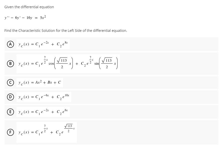 Given the differential equation
у" - бу' - 16у
5x2
Find the Characteristic Solution for the Left Side of the differential equation.
A c(x) = C,e-2* +
7
7
113
113
B y(x) = C, e 2
+ C.
cos
sin
%3D
C y(x) = Ar² + Bx + C
(D
D yc(x) = C, e-or
+
c(x) = C,e-2 +
7
V113
2.
F y(x) = C,
+ C,e
