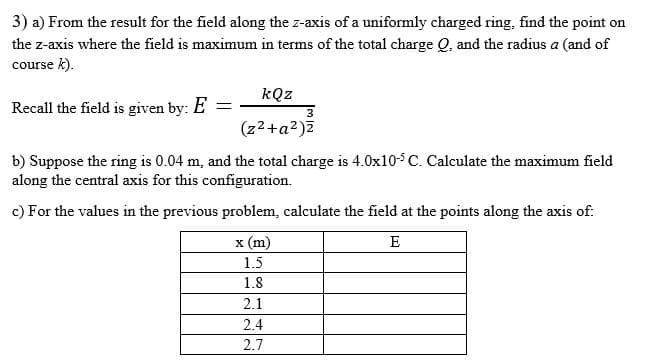 3) a) From the result for the field along the z-axis of a uniformly charged ring, find the point on
the z-axis where the field is maximum in terms of the total charge Q, and the radius a (and of
course k).
kQz
Recall the field is given by: E =
3
(z2+a2)Z
b) Suppose the ring is 0.04 m, and the total charge is 4.0x10-5 C. Calculate the maximum field
along the central axis for this configuration.
c) For the values in the previous problem, calculate the field at the points along the axis of:
x (m)
E
1.5
1.8
2.1
2.4
2.7

