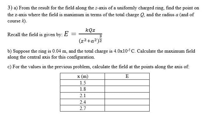 3) a) From the result for the field along the z-axis of a uniformly charged ring, find the point on
the z-axis where the field is maximum in terms of the total charge Q, and the radius a (and of
course k).
kQz
Recall the field is given by: E
(z2+a2)7
b) Suppose the ring is 0.04 m, and the total charge is 4.0x10-5 C. Calculate the maximum field
along the central axis for this configuration.
c) For the values in the previous problem, calculate the field at the points along the axis of:
x (m)
E
1.5
1.8
2.1
2.4
2.7
