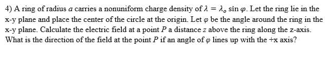 4) A ring of radius a carries a nonuniform charge density of 1 = 1, sin o. Let the ring lie in the
x-y plane and place the center of the circle at the origin. Let o be the angle around the ring in the
x-y plane. Calculate the electric field at a point Pa distance z above the ring along the z-axis.
What is the direction of the field at the point P if an angle of o lines up with the +x axis?
